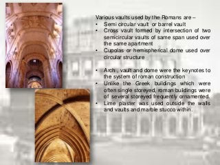 Various vaults used by the Romans are –
• Semi circular vault or barrel vault
• Cross vault formed by intersection of two
semicircular vaults of same span used over
the same apartment
• Cupolas or hemispherical dome used over
circular structure
• Arch , vault and dome were the keynotes to
the system of roman construction
• Unlike the Greek buildings which were
often single storeyed, roman buildings were
of several storeyed frequently ornamented.
• Lime plaster was used outside the walls
and vaults and marble stucco within.
 