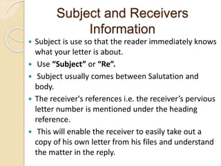 Subject and Receivers
Information
 Subject is use so that the reader immediately knows
what your letter is about.
 Use “Subject” or “Re”.
 Subject usually comes between Salutation and
body.
 The receiver's references i.e. the receiver’s pervious
letter number is mentioned under the heading
reference.
 This will enable the receiver to easily take out a
copy of his own letter from his files and understand
the matter in the reply.
 