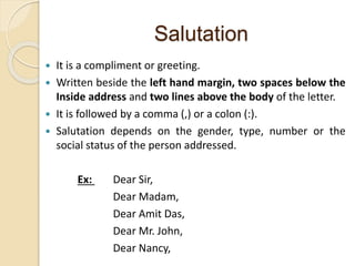 Salutation
 It is a compliment or greeting.
 Written beside the left hand margin, two spaces below the
Inside address and two lines above the body of the letter.
 It is followed by a comma (,) or a colon (:).
 Salutation depends on the gender, type, number or the
social status of the person addressed.
Ex: Dear Sir,
Dear Madam,
Dear Amit Das,
Dear Mr. John,
Dear Nancy,
 