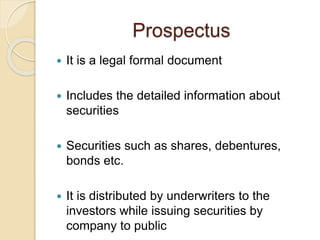 Prospectus
 It is a legal formal document
 Includes the detailed information about
securities
 Securities such as shares, debentures,
bonds etc.
 It is distributed by underwriters to the
investors while issuing securities by
company to public
 