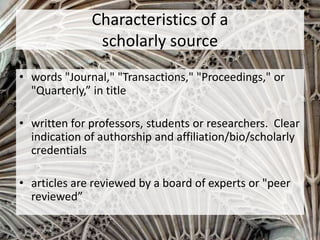 Characteristics of a
scholarly source
• words "Journal," "Transactions," "Proceedings," or
"Quarterly,” in title
• written for professors, students or researchers. Clear
indication of authorship and affiliation/bio/scholarly
credentials
• articles are reviewed by a board of experts or "peer
reviewed”
 