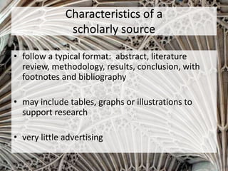 • follow a typical format: abstract, literature
review, methodology, results, conclusion, with
footnotes and bibliography
• may include tables, graphs or illustrations to
support research
• very little advertising
Characteristics of a
scholarly source
 