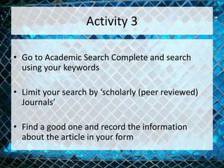 Activity 3
• Go to Academic Search Complete and search
using your keywords
• Limit your search by ‘scholarly (peer reviewed)
Journals’
• Find a good one and record the information
about the article in your form
 