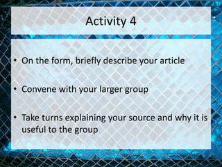 Activity 4
• On the form, briefly describe your article
• Convene with your larger group
• Take turns explaining your source and why it is
useful to the group
 