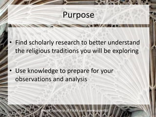 Purpose
• Find scholarly research to better understand
the religious traditions you will be exploring
• Use knowledge to prepare for your
observations and analysis
Image courtesy of Flickr user wwwuppertal
 
