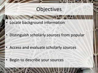 Objectives
• Locate background information
• Distinguish scholarly sources from popular
• Access and evaluate scholarly sources
• Begin to describe your sources
 