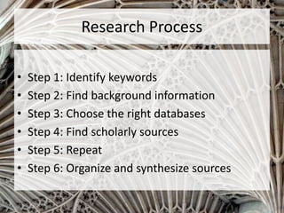 Research Process
• Step 1: Identify keywords
• Step 2: Find background information
• Step 3: Choose the right databases
• Step 4: Find scholarly sources
• Step 5: Repeat
• Step 6: Organize and synthesize sources
 