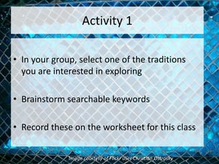 Activity 1
• In your group, select one of the traditions
you are interested in exploring
• Brainstorm searchable keywords
• Record these on the worksheet for this class
Image courtesy of Flickr user Christian Ostrosky
 