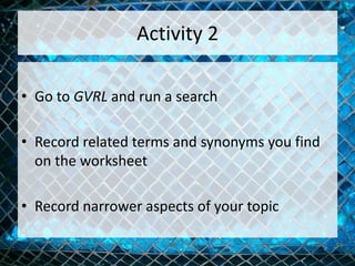 Activity 2
• Go to GVRL and run a search
• Record related terms and synonyms you find
on the worksheet
• Record narrower aspects of your topic
 