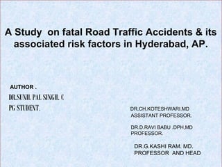 A Study on fatal Road Traffic Accidents & its
  associated risk factors in Hyderabad, AP.



 AUTHOR .
DR.SUNIL PAL SINGH. C
PG STUDENT.               DR.CH.KOTESHWARI.MD
                          ASSISTANT PROFESSOR.

                          DR.D.RAVI BABU .DPH,MD
                          PROFESSOR.

                           DR.G.KASHI RAM. MD.
                           PROFESSOR AND HEAD
 