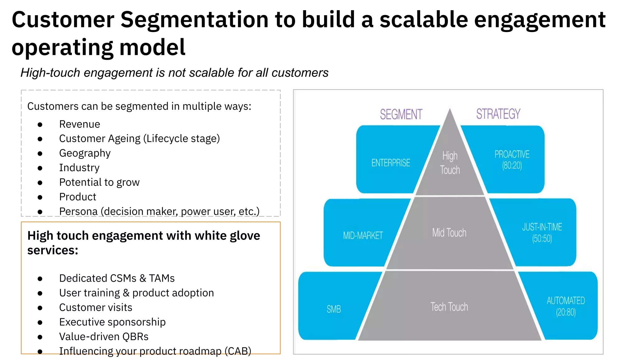 Customer Segmentation to build a scalable engagement
operating model
Customers can be segmented in multiple ways:
● Revenue
● Customer Ageing (Lifecycle stage)
● Geography
● Industry
● Potential to grow
● Product
● Persona (decision maker, power user, etc.)
High touch engagement with white glove
services:
● Dedicated CSMs & TAMs
● User training & product adoption
● Customer visits
● Executive sponsorship
● Value-driven QBRs
● Influencing your product roadmap (CAB)
High-touch engagement is not scalable for all customers
 