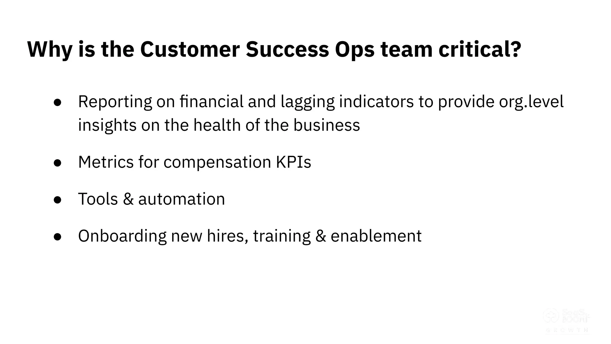 ● Reporting on ﬁnancial and lagging indicators to provide org.level
insights on the health of the business
● Metrics for compensation KPIs
● Tools & automation
● Onboarding new hires, training & enablement
Why is the Customer Success Ops team critical?
 