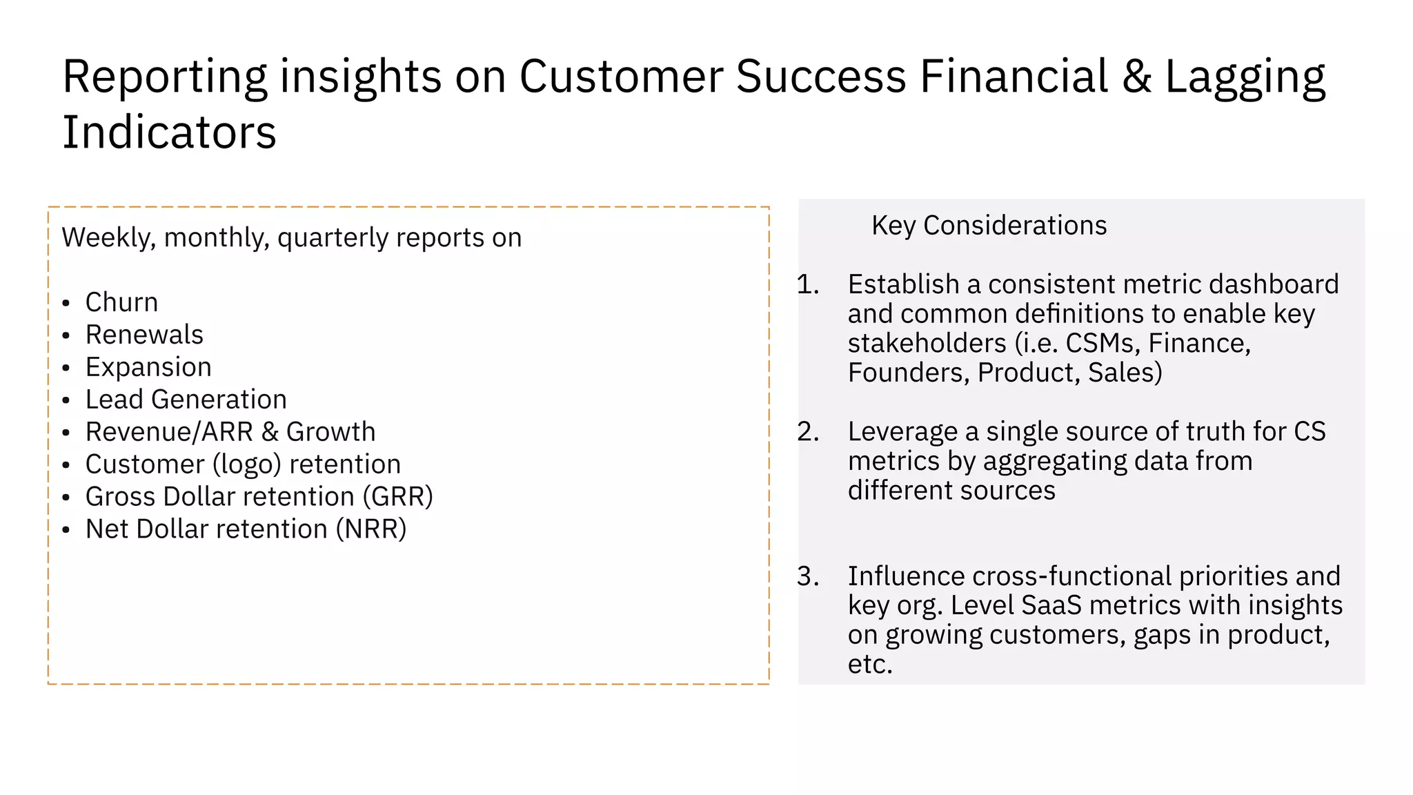 Reporting insights on Customer Success Financial & Lagging
Indicators
Weekly, monthly, quarterly reports on
• Churn
• Renewals
• Expansion
• Lead Generation
• Revenue/ARR & Growth
• Customer (logo) retention
• Gross Dollar retention (GRR)
• Net Dollar retention (NRR)
Key Considerations
1. Establish a consistent metric dashboard
and common deﬁnitions to enable key
stakeholders (i.e. CSMs, Finance,
Founders, Product, Sales)
2. Leverage a single source of truth for CS
metrics by aggregating data from
different sources
3. Influence cross-functional priorities and
key org. Level SaaS metrics with insights
on growing customers, gaps in product,
etc.
 