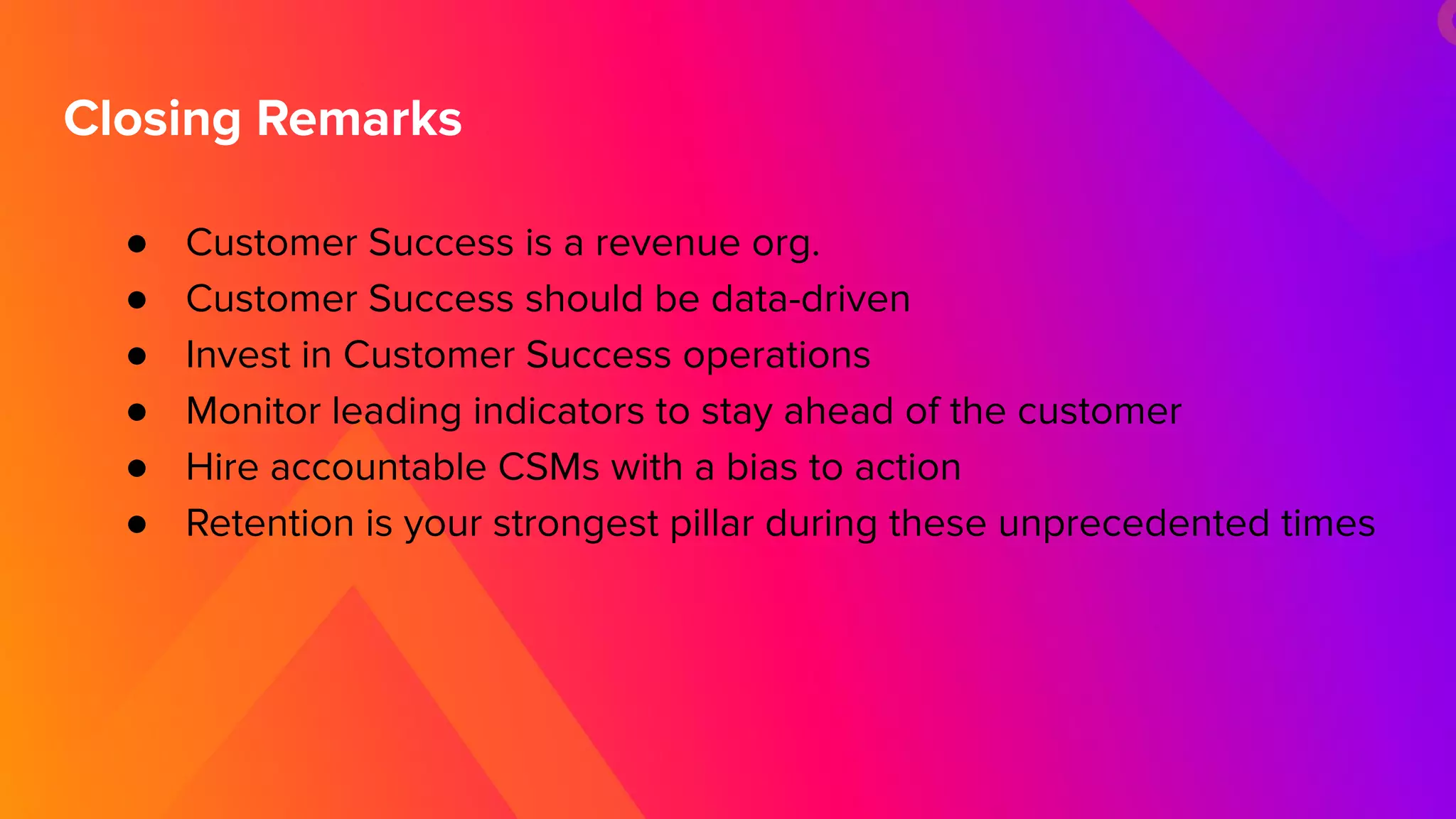 ● Customer Success is a revenue org.
● Customer Success should be data-driven
● Invest in Customer Success operations
● Monitor leading indicators to stay ahead of the customer
● Hire accountable CSMs with a bias to action
● Retention is your strongest pillar during these unprecedented times
Closing Remarks
 