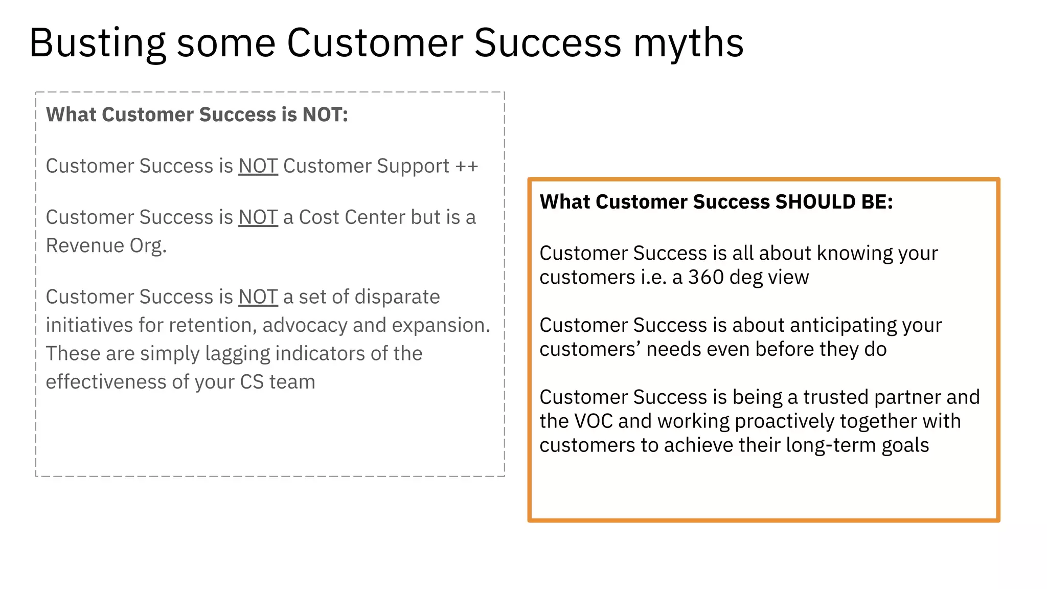 Busting some Customer Success myths
What Customer Success is NOT:
Customer Success is NOT Customer Support ++
Customer Success is NOT a Cost Center but is a
Revenue Org.
Customer Success is NOT a set of disparate
initiatives for retention, advocacy and expansion.
These are simply lagging indicators of the
effectiveness of your CS team
What Customer Success SHOULD BE:
Customer Success is all about knowing your
customers i.e. a 360 deg view
Customer Success is about anticipating your
customers’ needs even before they do
Customer Success is being a trusted partner and
the VOC and working proactively together with
customers to achieve their long-term goals
 