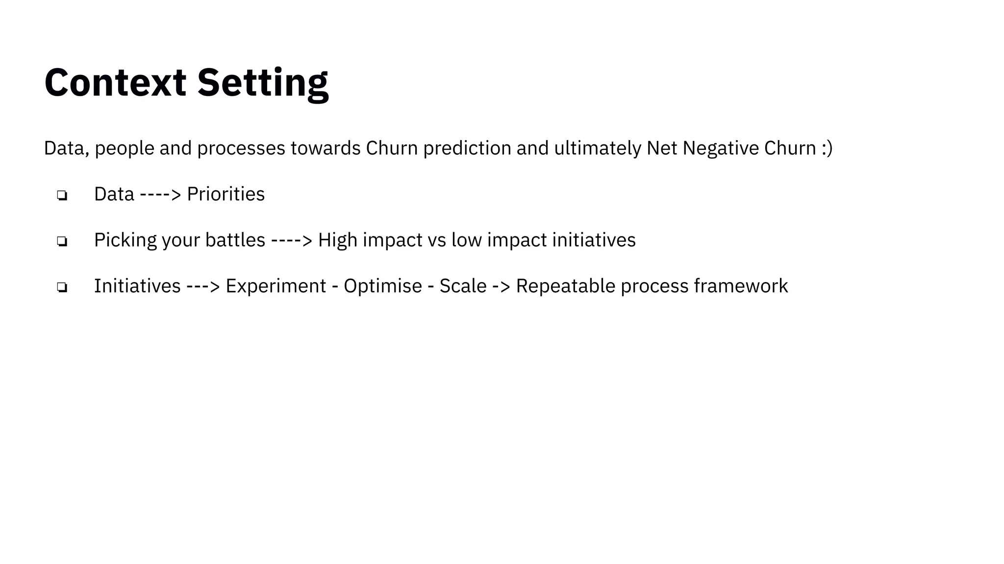 Context Setting
Data, people and processes towards Churn prediction and ultimately Net Negative Churn :)
❏ Data ----> Priorities
❏ Picking your battles ----> High impact vs low impact initiatives
❏ Initiatives ---> Experiment - Optimise - Scale -> Repeatable process framework
 