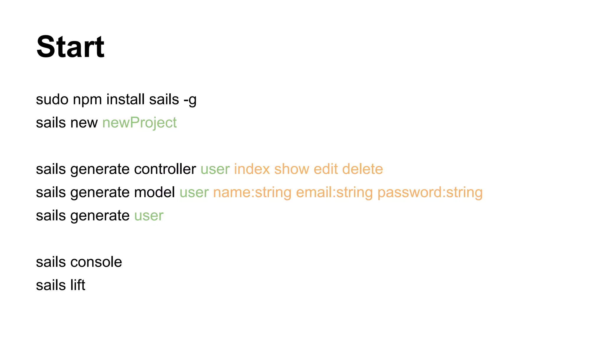 Start
sudo npm install sails -g
sails new newProject
sails generate controller user index show edit delete
sails generate model user name:string email:string password:string
sails generate user
sails console
sails lift
 