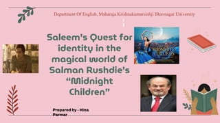 Saleem’s Quest for
identity in the
magical world of
Salman Rushdie’s
“Midnight
Children”
Prepared by - Hina
Parmar
Department Of English, Maharaja Krishnakumarsinhji Bhavnagar University
 