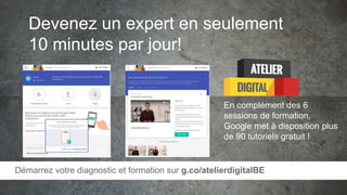 Devenez un expert en seulement
10 minutes par jour!
En complément des 6
sessions de formation,
Google met à disposition plus
de 90 tutoriels gratuit !
Démarrez votre diagnostic et formation sur g.co/atelierdigitalBE
 