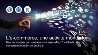 L'e-commerce, une activité mondiale
Nos entreprises peuvent atteindre aujourd’hui 5 milliards de
consommateurs en un seul clic
 