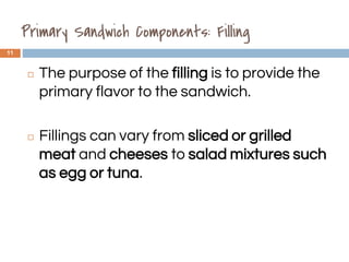 Primary Sandwich Components: Filling
11
◻ The purpose of the filling is to provide the
primary flavor to the sandwich.
◻ Fillings can vary from sliced or grilled
meat and cheeses to salad mixtures such
as egg or tuna.
1.3
 