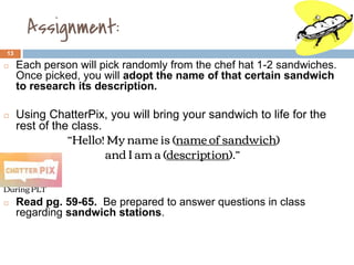 Assignment:
13
◻ Each person will pick randomly from the chef hat 1-2 sandwiches.
Once picked, you will adopt the name of that certain sandwich
to research its description.
◻ Using ChatterPix, you will bring your sandwich to life for the
rest of the class.
“Hello! My name is (name of sandwich)
and I am a (description).”
During PLT
◻ Read pg. 59-65. Be prepared to answer questions in class
regarding sandwich stations.
 