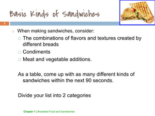 Basic Kinds of Sandwiches
2
◻ When making sandwiches, consider:
⬜ The combinations of flavors and textures created by
different breads
⬜ Condiments
⬜ Meat and vegetable additions.
As a table, come up with as many different kinds of
sandwiches within the next 90 seconds.
Divide your list into 2 categories
1.3 Chapter 1 | Breakfast Food and Sandwiches
 
