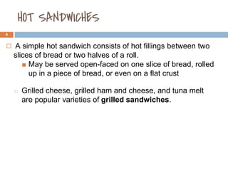 HOT SANDWICHES
4
◻ A simple hot sandwich consists of hot fillings between two
slices of bread or two halves of a roll.
■ May be served open-faced on one slice of bread, rolled
up in a piece of bread, or even on a flat crust
⬜ Grilled cheese, grilled ham and cheese, and tuna melt
are popular varieties of grilled sandwiches.
 