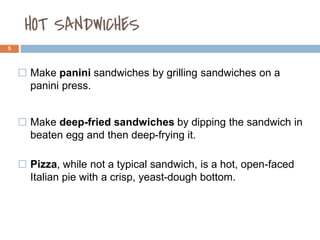 HOT SANDWICHES
5
⬜ Make panini sandwiches by grilling sandwiches on a
panini press.
⬜ Make deep-fried sandwiches by dipping the sandwich in
beaten egg and then deep-frying it.
⬜ Pizza, while not a typical sandwich, is a hot, open-faced
Italian pie with a crisp, yeast-dough bottom.
 