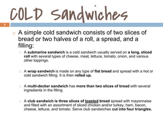COLD Sandwiches
6
◻ A simple cold sandwich consists of two slices of
bread or two halves of a roll, a spread, and a
filling:
⬜ A submarine sandwich is a cold sandwich usually served on a long, sliced
roll with several types of cheese, meat, lettuce, tomato, onion, and various
other toppings.
⬜ A wrap sandwich is made on any type of flat bread and spread with a hot or
cold sandwich filling. It is then rolled up.
⬜ A multi-decker sandwich has more than two slices of bread with several
ingredients in the filling.
⬜ A club sandwich is three slices of toasted bread spread with mayonnaise
and filled with an assortment of sliced chicken and/or turkey, ham, bacon,
cheese, lettuce, and tomato. Serve club sandwiches cut into four triangles.
1.3
 
