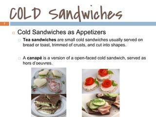 COLD Sandwiches
7
◻ Cold Sandwiches as Appetizers
⬜ Tea sandwiches are small cold sandwiches usually served on
bread or toast, trimmed of crusts, and cut into shapes.
⬜ A canapé is a version of a open-faced cold sandwich, served as
hors d’oeuvres.
1.3
 