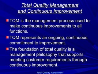 Total Quality Management
and Continuous Improvement
TQM is the management process used to
make continuous improvements to all
functions.
TQM represents an ongoing, continuous
commitment to improvement.
The foundation of total quality is a
management philosophy that supports
meeting customer requirements through
continuous improvement.
Total Quality Management

 