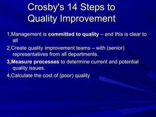Crosby's 14 Steps to
Quality Improvement
1,Management is committed to quality – and this is clear to
all
2,Create quality improvement teams – with (senior)
representatives from all departments.
3,Measure processes to determine current and potential
quality issues.
4,Calculate the cost of (poor) quality

 