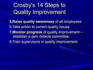 Crosby's 14 Steps to
Quality Improvement
5,Raise quality awareness of all employees
6,Take action to correct quality issues
7,Monitor progress of quality improvement –
establish a zero defects committee.
8,Train supervisors in quality improvement

 
