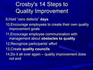 Crosby's 14 Steps to
Quality Improvement
9,Hold “zero defects” days
10,Encourage employees to create their own quality
improvement goals
11,Encourage employee communication with
management about obstacles to quality
12,Recognize participants’ effort
13,Create quality councils
14,Do it all over again – quality improvement does
not end

 