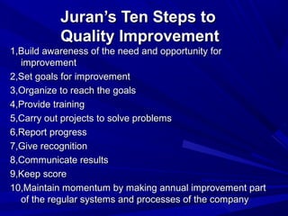 Juran’s Ten Steps to
Quality Improvement
1,Build awareness of the need and opportunity for
improvement
2,Set goals for improvement
3,Organize to reach the goals
4,Provide training
5,Carry out projects to solve problems
6,Report progress
7,Give recognition
8,Communicate results
9,Keep score
10,Maintain momentum by making annual improvement part
of the regular systems and processes of the company

 