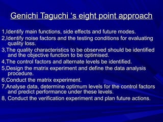 Genichi Taguchi ‘s eight point approach
1,Identify main functions, side effects and future modes.
2,Identify noise factors and the testing conditions for evaluating
quality loss.
3,The quality characteristics to be observed should be identified
and the objective function to be optimised.
4,The control factors and alternate levels be identified.
5,Design the matrix experiment and define the data analysis
procedure.
6,Conduct the matrix experiment.
7,Analyse data, determine optimum levels for the control factors
and predict performance under these levels.
8, Conduct the verification experiment and plan future actions.

 