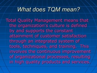 What does TQM mean?
Total Quality Management means that
the organization's culture is defined
by and supports the constant
attainment of customer satisfaction
through an integrated system of
tools, techniques, and training. This
involves the continuous improvement
of organizational processes, resulting
in high quality products and services.

 