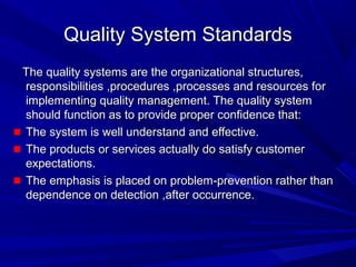 Quality System Standards
The quality systems are the organizational structures,
responsibilities ,procedures ,processes and resources for
implementing quality management. The quality system
should function as to provide proper confidence that:
The system is well understand and effective.
The products or services actually do satisfy customer
expectations.
The emphasis is placed on problem-prevention rather than
dependence on detection ,after occurrence.

 