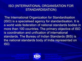ISO (INTERNATIONAL ORGANISATION FOR
STANDARDISATION)
The International Organization for Standardisation
(ISO) is a specialised agency for standardisation. It is
a world wide federation of national standards bodies in
more than 100 countries. The primary objective of ISO
is coordination and unification of international
standards. The Bureau of Indian Standards (BIS) is
the national standards body of India represented on
ISO.

 