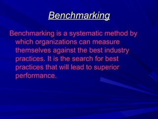 Benchmarking
Benchmarking is a systematic method by
which organizations can measure
themselves against the best industry
practices. It is the search for best
practices that will lead to superior
performance.

 
