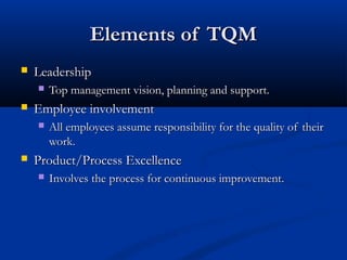 Elements of TQM


Leadership




Employee involvement




Top management vision, planning and support.
All employees assume responsibility for the quality of their
work.

Product/Process Excellence


Involves the process for continuous improvement.

 