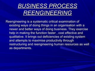 BUSINESS PROCESS
REENGINEERING
Reengineering is a systematic critical examination of
existing ways of doing things in an organisation with a
newer and better ways of doing business. They exercise
help in making the function faster , cost effective and
qualitative. It brings out deficiencies of existing system
and attempts to maximise productivity through
restructuring and reengineering human resources as well
as departments.

 