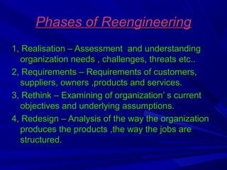 Phases of Reengineering
1, Realisation – Assessment and understanding
organization needs , challenges, threats etc..
2, Requirements – Requirements of customers,
suppliers, owners ,products and services.
3, Rethink – Examining of organization’ s current
objectives and underlying assumptions.
4, Redesign – Analysis of the way the organization
produces the products ,the way the jobs are
structured.

 