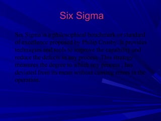 Six Sigma
Six Sigma is a philosophical benchmark or standard
of excellence proposed by Philip Crosby. It provides
techniques and tools to improve the capability and
reduce the defects in any process. This strategy
measures the degree to which any process , has
deviated from its mean without causing errors in the
operation.

 
