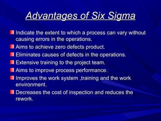 Advantages of Six Sigma
Indicate the extent to which a process can vary without
causing errors in the operations.
Aims to achieve zero defects product.
Eliminates causes of defects in the operations.
Extensive training to the project team.
Aims to improve process performance.
Improves the work system ,training and the work
environment.
Decreases the cost of inspection and reduces the
rework.

 