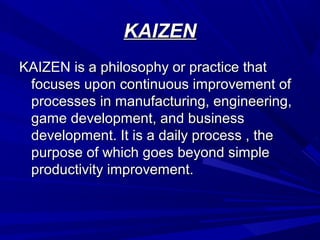KAIZEN
KAIZEN is a philosophy or practice that
focuses upon continuous improvement of
processes in manufacturing, engineering,
game development, and business
development. It is a daily process , the
purpose of which goes beyond simple
productivity improvement.

 