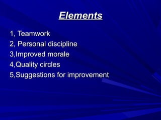 Elements
1, Teamwork
2, Personal discipline
3,Improved morale
4,Quality circles
5,Suggestions for improvement

 