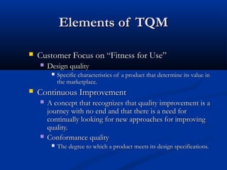 Elements of TQM


Customer Focus on “Fitness for Use”


Design quality




Specific characteristics of a product that determine its value in
the marketplace.

Continuous Improvement




A concept that recognizes that quality improvement is a
journey with no end and that there is a need for
continually looking for new approaches for improving
quality.
Conformance quality


The degree to which a product meets its design specifications.

 