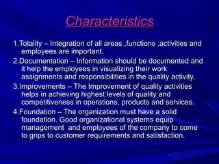 Characteristics
1.Totality – Integration of all areas ,functions ,activities and
employees are important.
2.Documentation – Information should be documented and
it help the employees in visualizing their work
assignments and responsibilities in the quality activity.
3.Improvements – The Improvement of quality activities
helps in achieving highest levels of quality and
competitiveness in operations, products and services.
4.Foundation – The organization must have a solid
foundation. Good organizational systems equip
management and employees of the company to come
to grips to customer requirements and satisfaction.

 